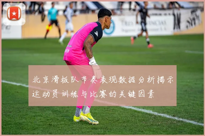 北京滑板队节奏表现数据分析揭示运动员训练与比赛的关键因素