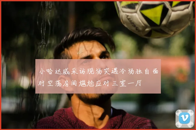 小哈达威采访现场突遇冷场独自面对空荡房间尴尬应对三室一厅
