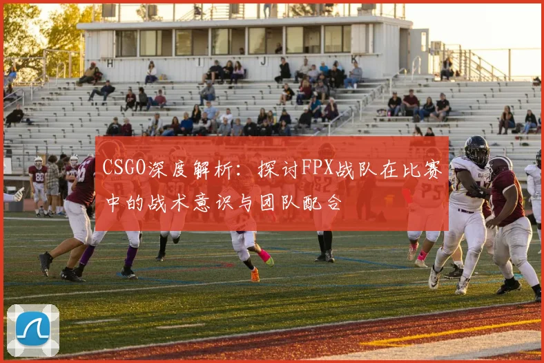CSGO深度解析:探讨FPX战队在比赛中的战术意识与团队配合