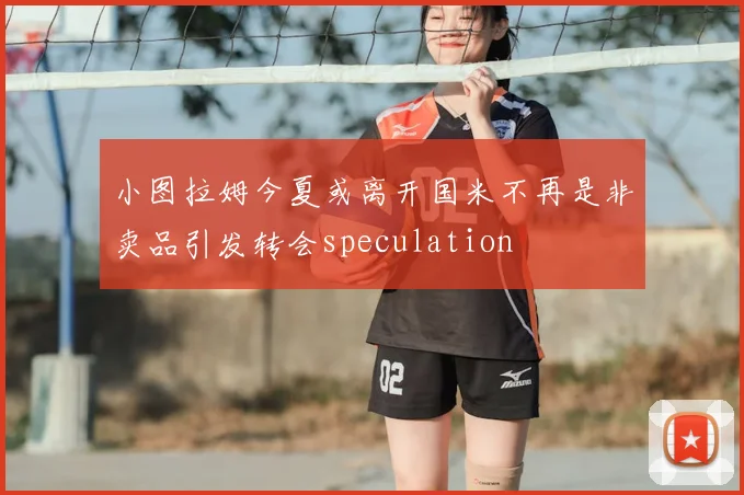 小图拉姆今夏或离开国米不再是非卖品引发转会speculation