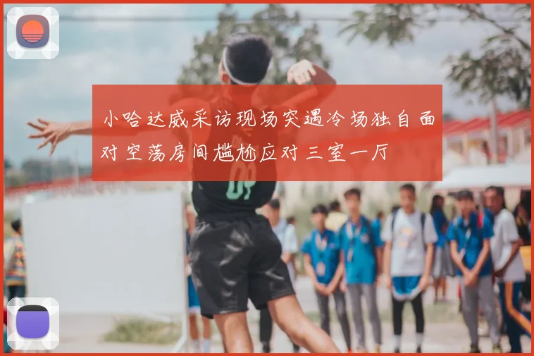 小哈达威采访现场突遇冷场独自面对空荡房间尴尬应对三室一厅