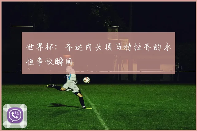 世界杯:齐达内头顶马特拉齐的永恒争议瞬间