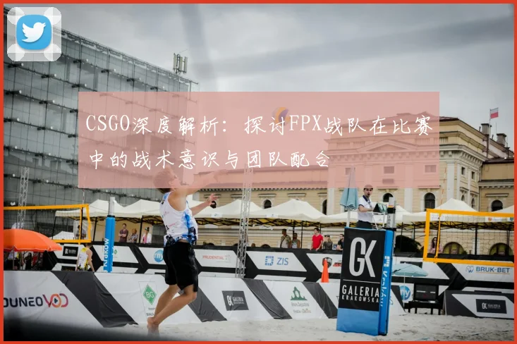 CSGO深度解析：探讨FPX战队在比赛中的战术意识与团队配合
