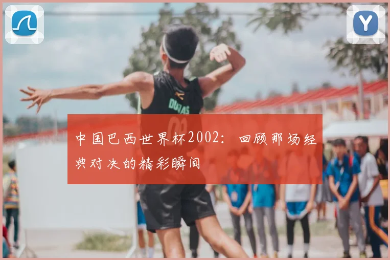 中国巴西世界杯2002：回顾那场经典对决的精彩瞬间