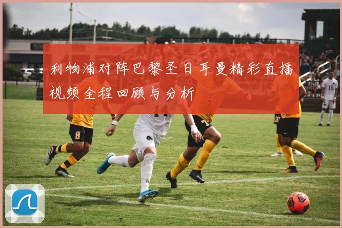 利物浦对阵巴黎圣日耳曼精彩直播视频全程回顾与分析