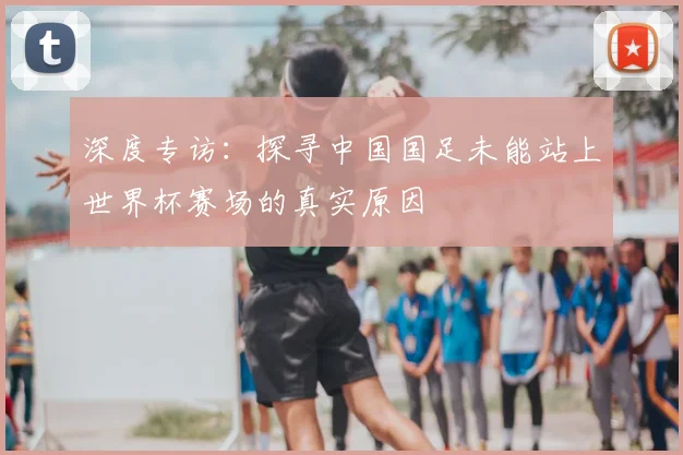深度专访:探寻中国国足未能站上世界杯赛场的真实原因
