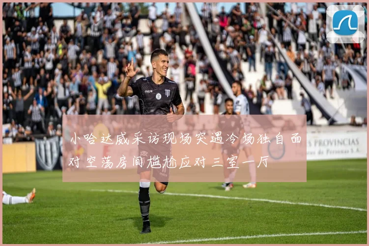 小哈达威采访现场突遇冷场独自面对空荡房间尴尬应对三室一厅