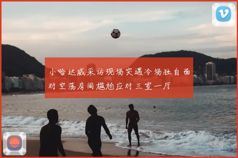 小哈达威采访现场突遇冷场独自面对空荡房间尴尬应对三室一厅