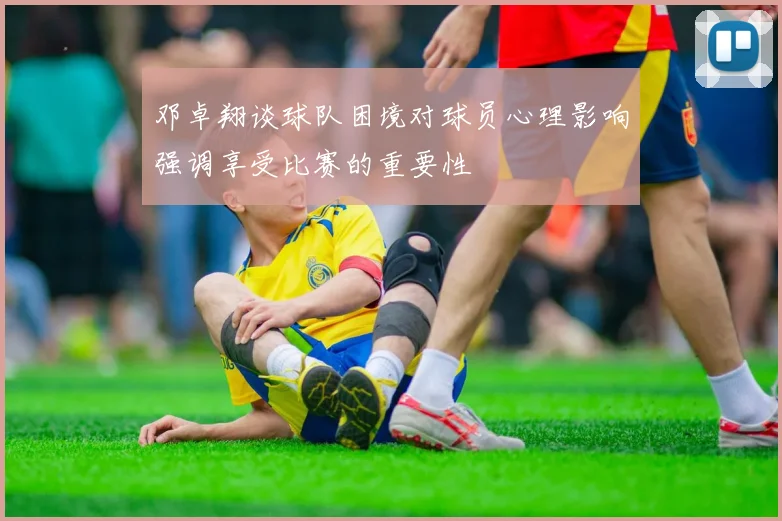邓卓翔谈球队困境对球员心理影响强调享受比赛的重要性
