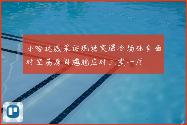 小哈达威采访现场突遇冷场独自面对空荡房间尴尬应对三室一厅