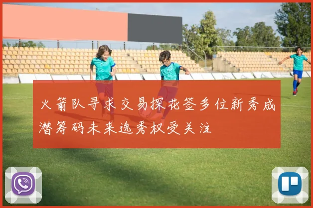 火箭队寻求交易探花签多位新秀成潜筹码未来选秀权受关注