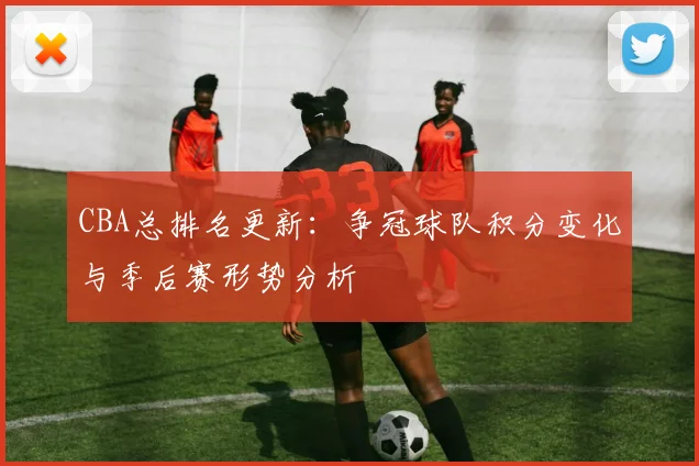 CBA总排名更新:争冠球队积分变化与季后赛形势分析