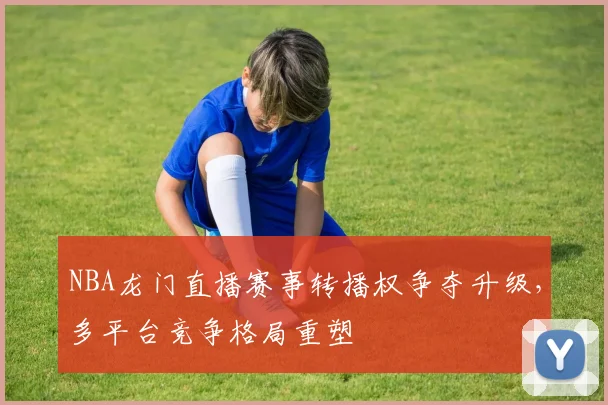 NBA龙门直播赛事转播权争夺升级,多平台竞争格局重塑