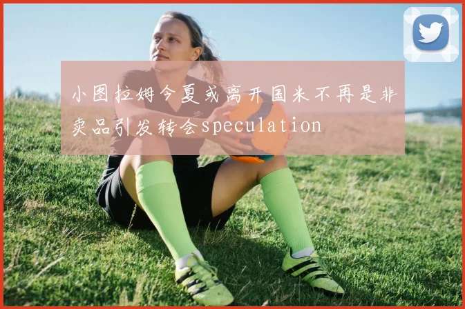小图拉姆今夏或离开国米不再是非卖品引发转会speculation