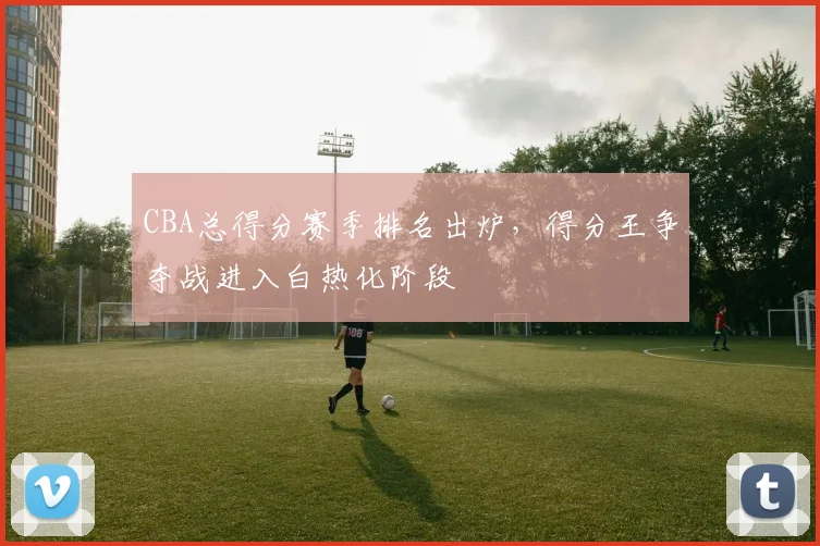 CBA总得分赛季排名出炉，得分王争夺战进入白热化阶段