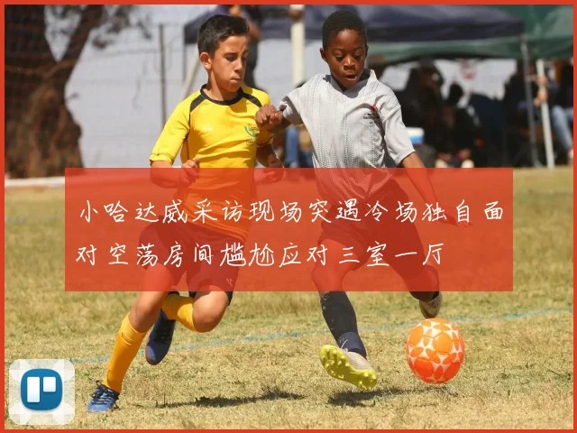小哈达威采访现场突遇冷场独自面对空荡房间尴尬应对三室一厅