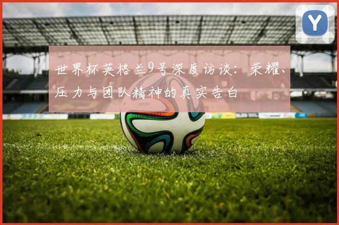 世界杯英格兰9号深度访谈:荣耀、压力与团队精神的真实告白