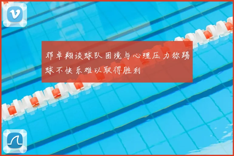 邓卓翔谈球队困境与心理压力称踢球不快乐难以取得胜利