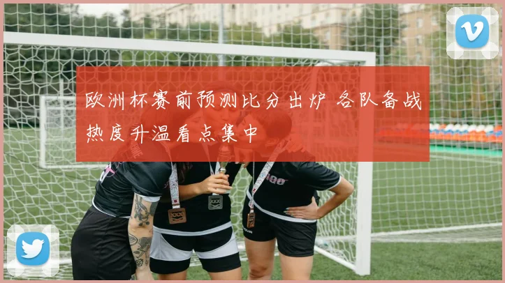 欧洲杯赛前预测比分出炉 各队备战热度升温看点集中