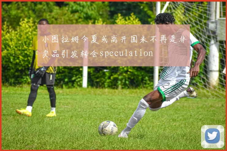 小图拉姆今夏或离开国米不再是非卖品引发转会speculation
