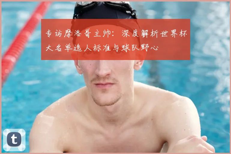 专访摩洛哥主帅：深度解析世界杯大名单选人标准与球队野心