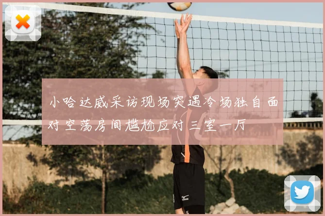 小哈达威采访现场突遇冷场独自面对空荡房间尴尬应对三室一厅