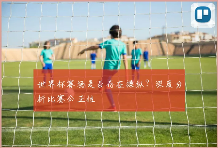 世界杯赛场是否存在操纵？深度分析比赛公正性