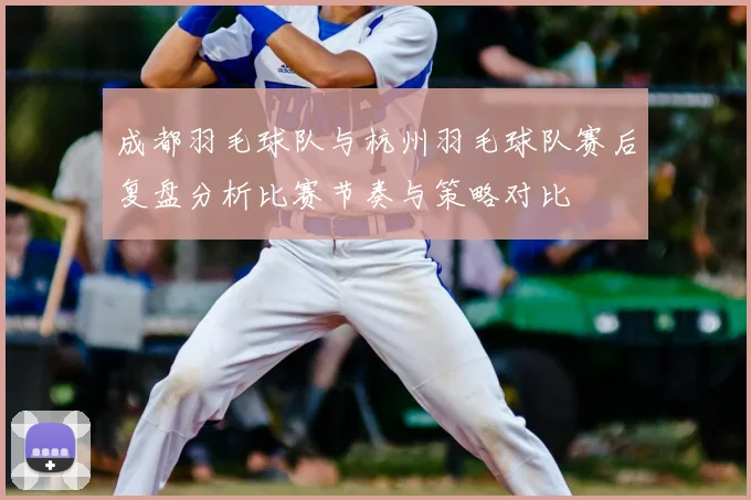 成都羽毛球队与杭州羽毛球队赛后复盘分析比赛节奏与策略对比