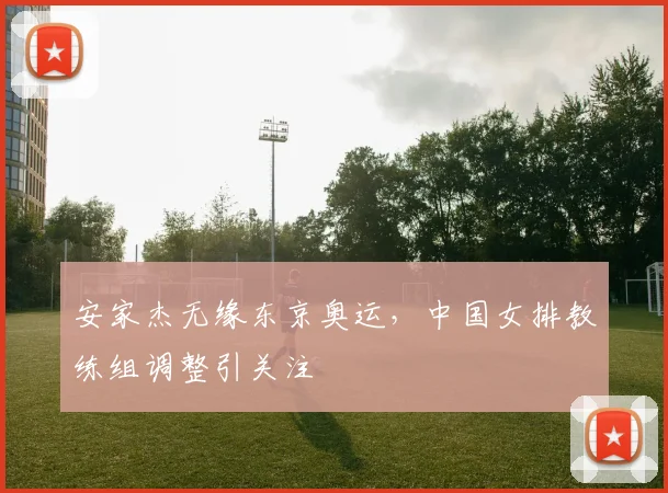 安家杰无缘东京奥运,中国女排教练组调整引关注