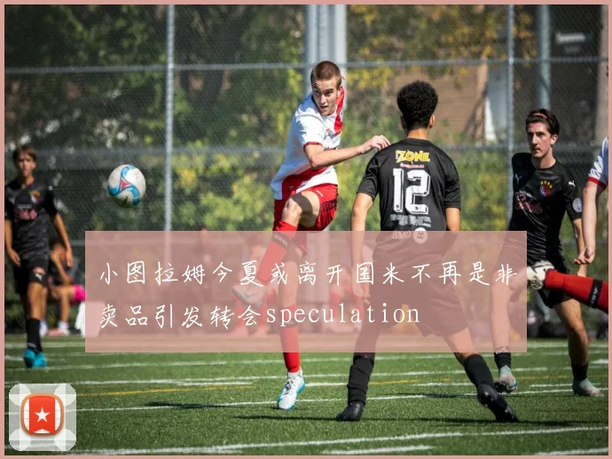 小图拉姆今夏或离开国米不再是非卖品引发转会speculation