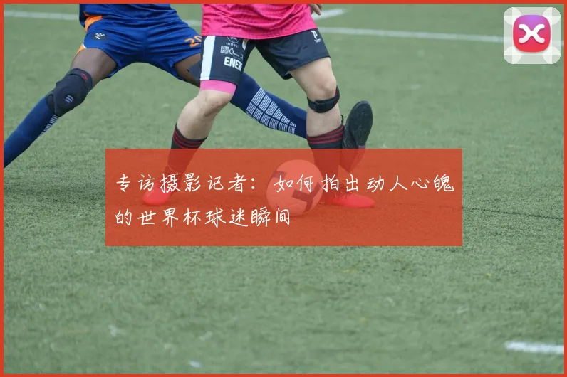 专访摄影记者:如何拍出动人心魄的世界杯球迷瞬间