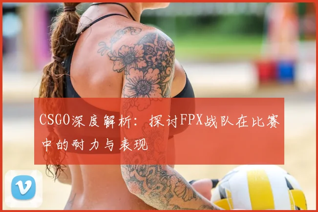 CSGO深度解析：探讨FPX战队在比赛中的耐力与表现