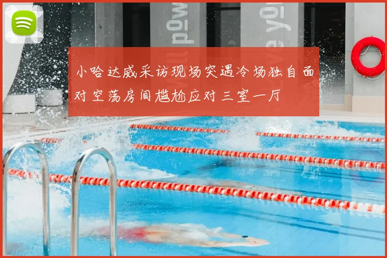 小哈达威采访现场突遇冷场独自面对空荡房间尴尬应对三室一厅