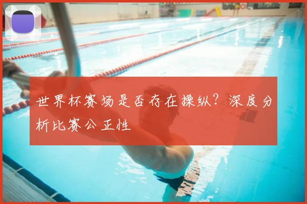 世界杯赛场是否存在操纵？深度分析比赛公正性