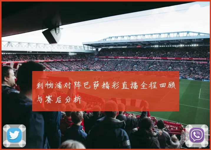 利物浦对阵巴萨精彩直播全程回顾与赛后分析