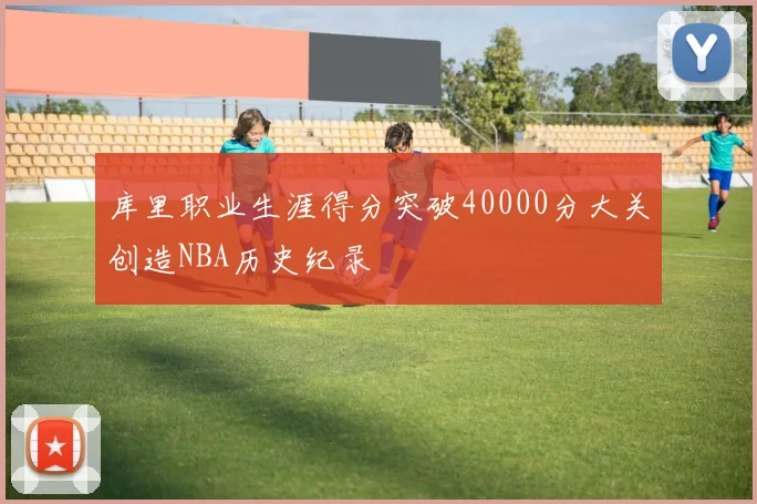 库里职业生涯得分突破40000分大关创造NBA历史纪录
