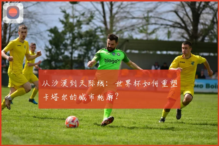 从沙漠到天际线：世界杯如何重塑卡塔尔的城市轮廓？