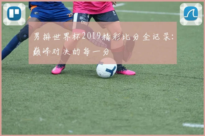 男排世界杯2019精彩比分全记录:巅峰对决的每一分