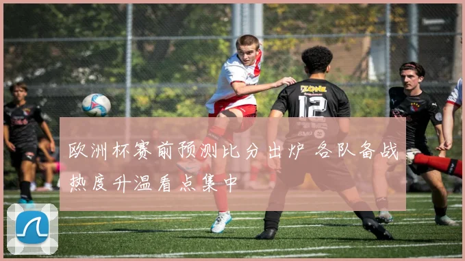 欧洲杯赛前预测比分出炉 各队备战热度升温看点集中