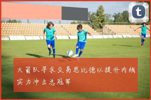 火箭队寻求交易恩比德以提升内线实力冲击总冠军