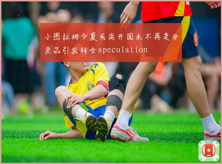 小图拉姆今夏或离开国米不再是非卖品引发转会speculation