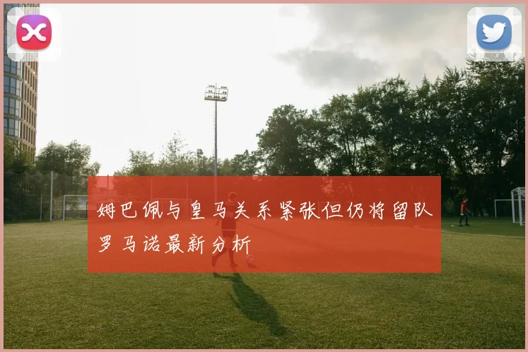 姆巴佩与皇马关系紧张但仍将留队罗马诺最新分析