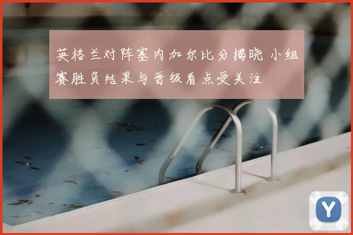 英格兰对阵塞内加尔比分揭晓 小组赛胜负结果与晋级看点受关注