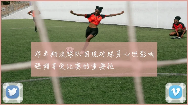 邓卓翔谈球队困境对球员心理影响强调享受比赛的重要性