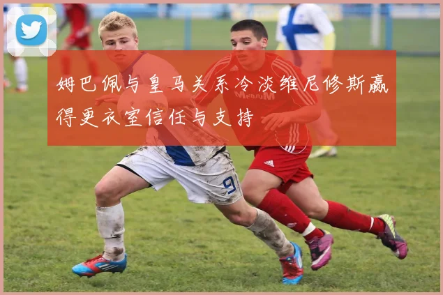 姆巴佩与皇马关系冷淡维尼修斯赢得更衣室信任与支持