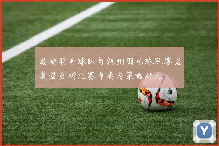 成都羽毛球队与杭州羽毛球队赛后复盘分析比赛节奏与策略对比
