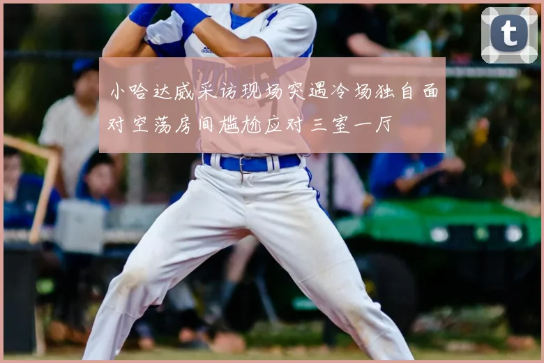 小哈达威采访现场突遇冷场独自面对空荡房间尴尬应对三室一厅