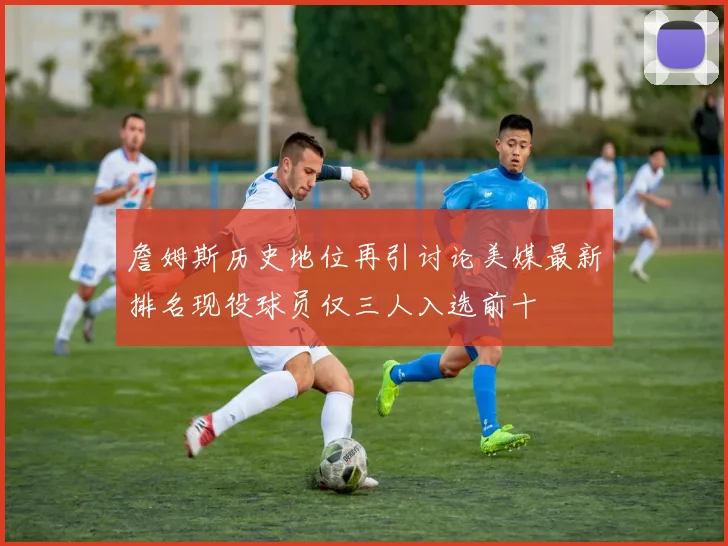 詹姆斯历史地位再引讨论美媒最新排名现役球员仅三人入选前十