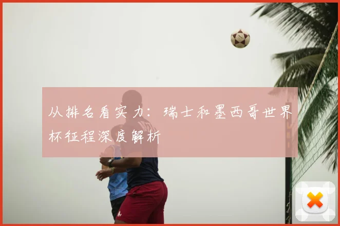 从排名看实力：瑞士和墨西哥世界杯征程深度解析
