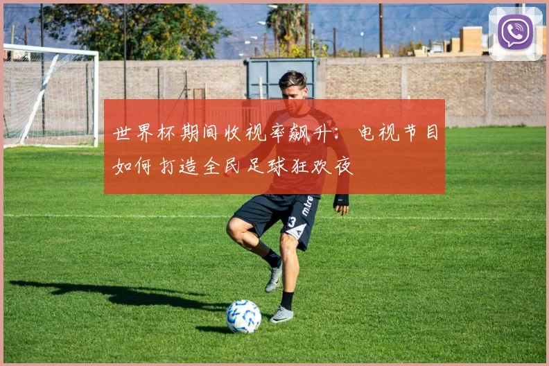 世界杯期间收视率飙升:电视节目如何打造全民足球狂欢夜